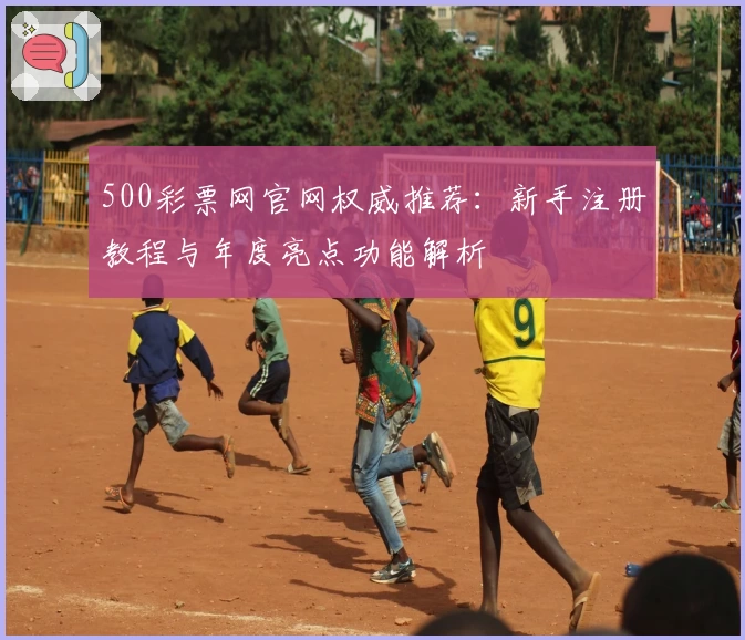 500彩票网官网权威推荐：新手注册教程与年度亮点功能解析