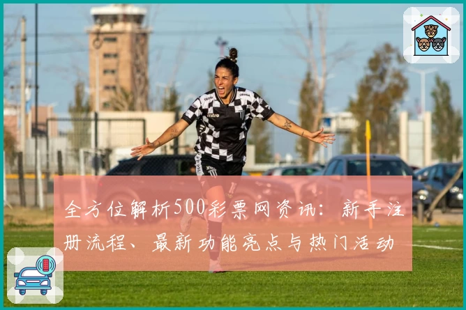 全方位解析500彩票网资讯：新手注册流程、最新功能亮点与热门活动福利推荐