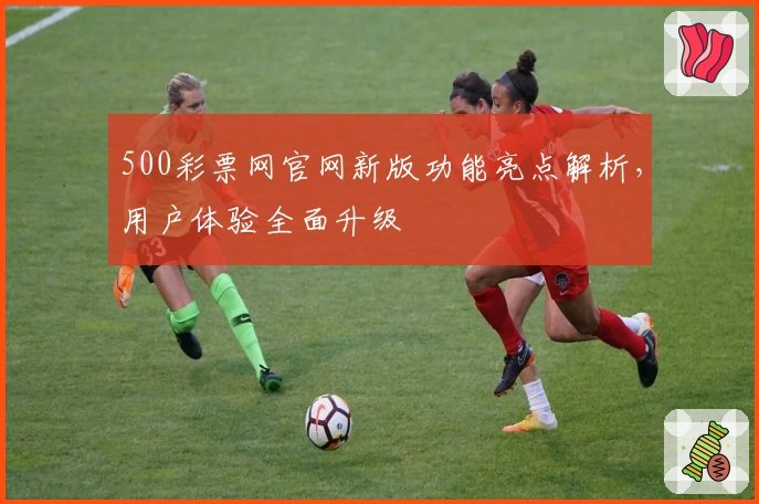 500彩票网官网新版功能亮点解析，用户体验全面升级
