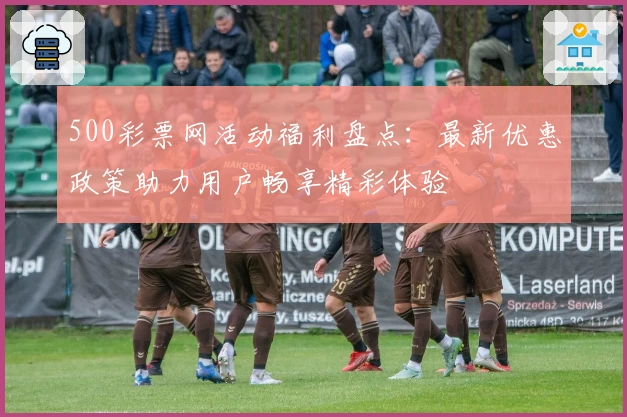 500彩票网活动福利盘点：最新优惠政策助力用户畅享精彩体验