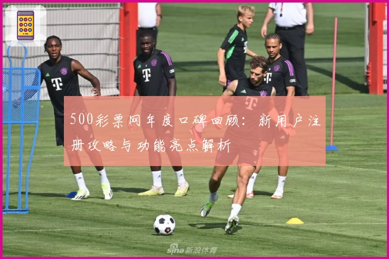 500彩票网年度口碑回顾：新用户注册攻略与功能亮点解析