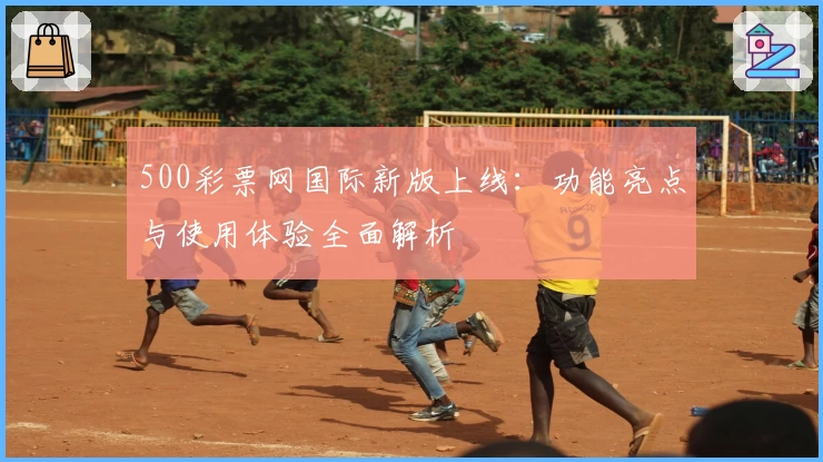 500彩票网国际新版上线:功能亮点与使用体验全面解析