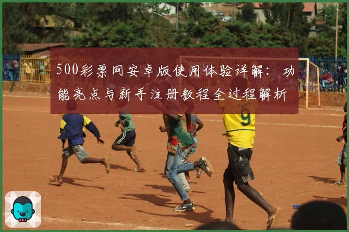 500彩票网安卓版使用体验详解：功能亮点与新手注册教程全过程解析