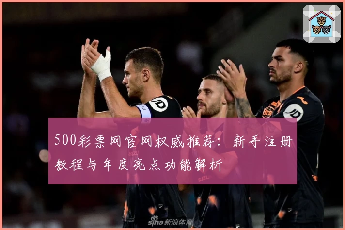 500彩票网官网权威推荐：新手注册教程与年度亮点功能解析