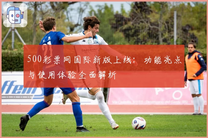 500彩票网国际新版上线：功能亮点与使用体验全面解析