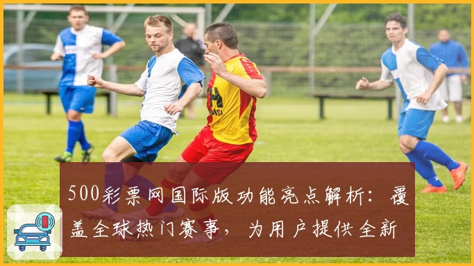 500彩票网国际版功能亮点解析：覆盖全球热门赛事，为用户提供全新数据服务体验