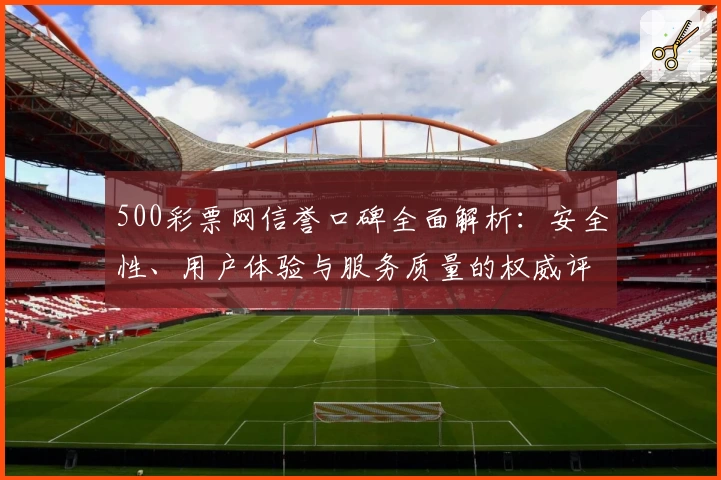500彩票网信誉口碑全面解析：安全性、用户体验与服务质量的权威评测