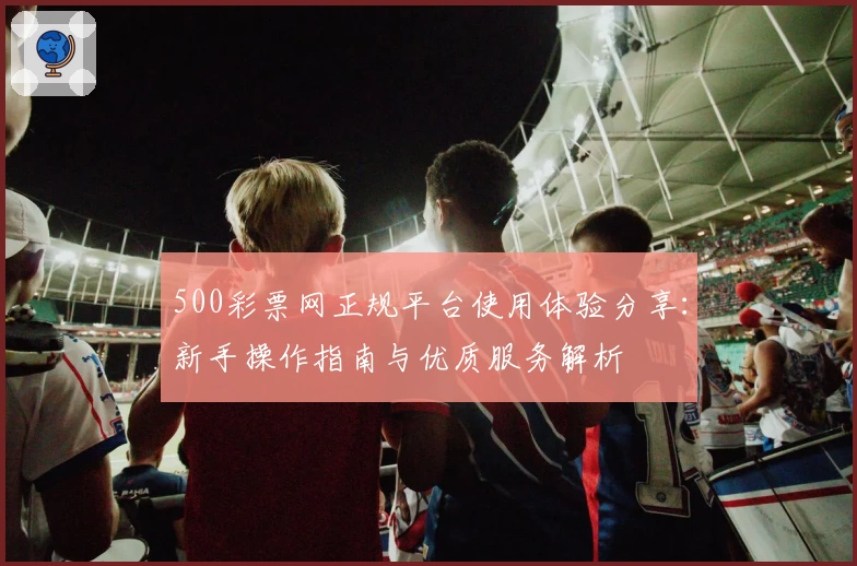 500彩票网正规平台使用体验分享：新手操作指南与优质服务解析