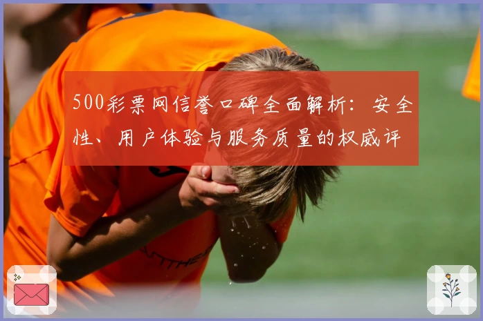 500彩票网信誉口碑全面解析：安全性、用户体验与服务质量的权威评测