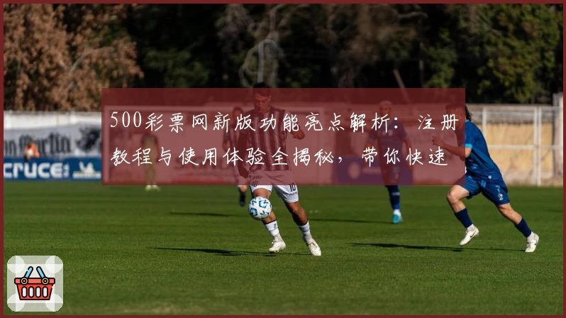 500彩票网新版功能亮点解析：注册教程与使用体验全揭秘，带你快速上手