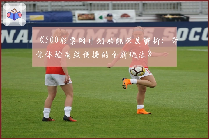 《500彩票网计划功能深度解析：带你体验高效便捷的全新玩法》