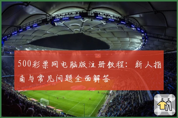 500彩票网电脑版注册教程：新人指南与常见问题全面解答