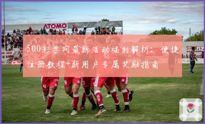 500彩票网最新活动福利解析：便捷注册教程+新用户专属奖励指南