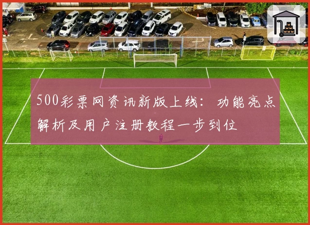 500彩票网资讯新版上线：功能亮点解析及用户注册教程一步到位