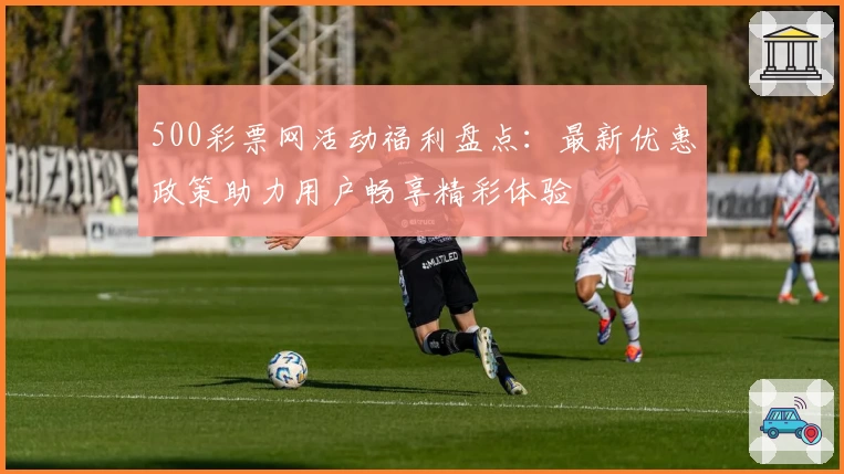 500彩票网活动福利盘点：最新优惠政策助力用户畅享精彩体验