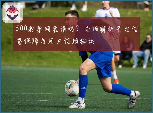 500彩票网靠谱吗？全面解析平台信誉保障与用户信赖秘诀