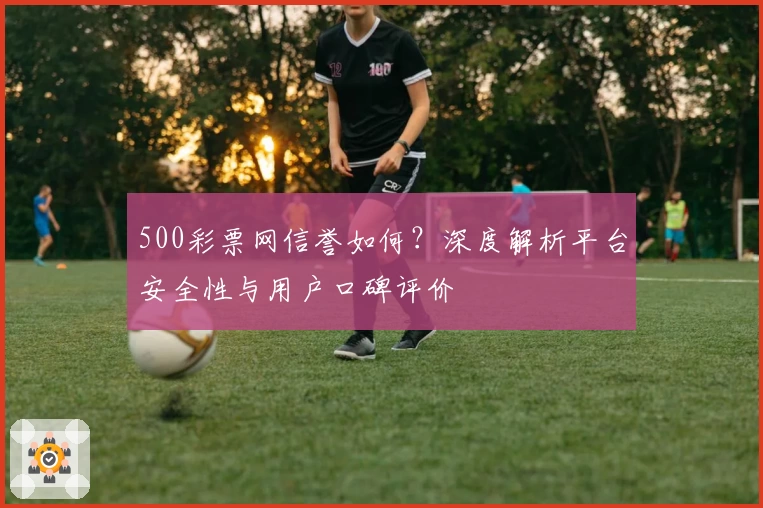 500彩票网信誉如何？深度解析平台安全性与用户口碑评价