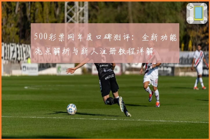 500彩票网年度口碑测评：全新功能亮点解析与新人注册教程详解