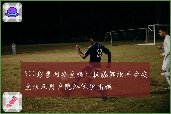 500彩票网安全吗？权威解读平台安全性及用户隐私保护措施