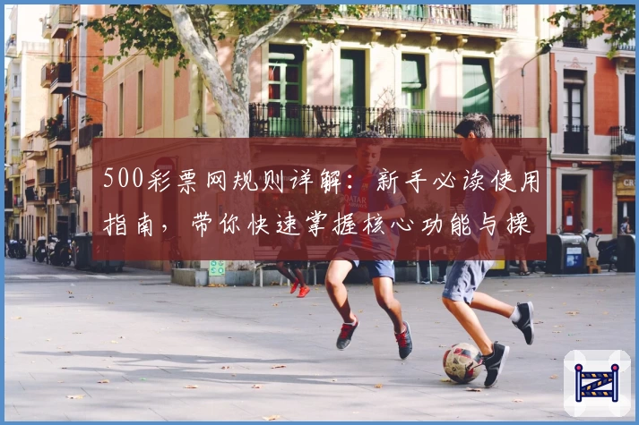 500彩票网规则详解:新手必读使用指南,带你快速掌握核心功能与操作妙招